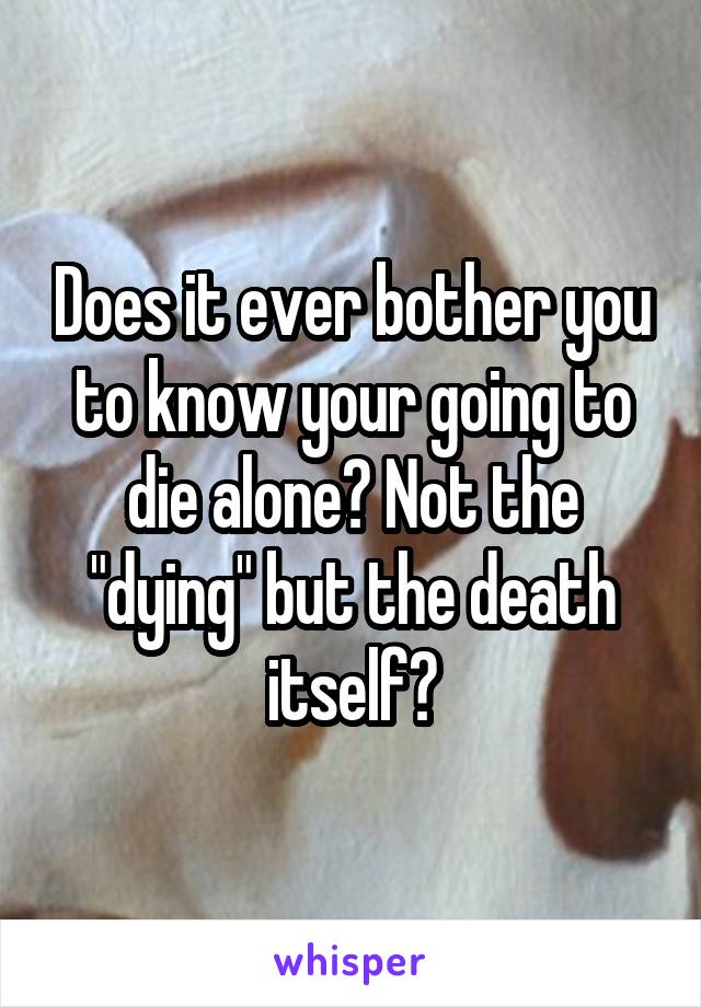 Does it ever bother you to know your going to die alone? Not the "dying" but the death itself?