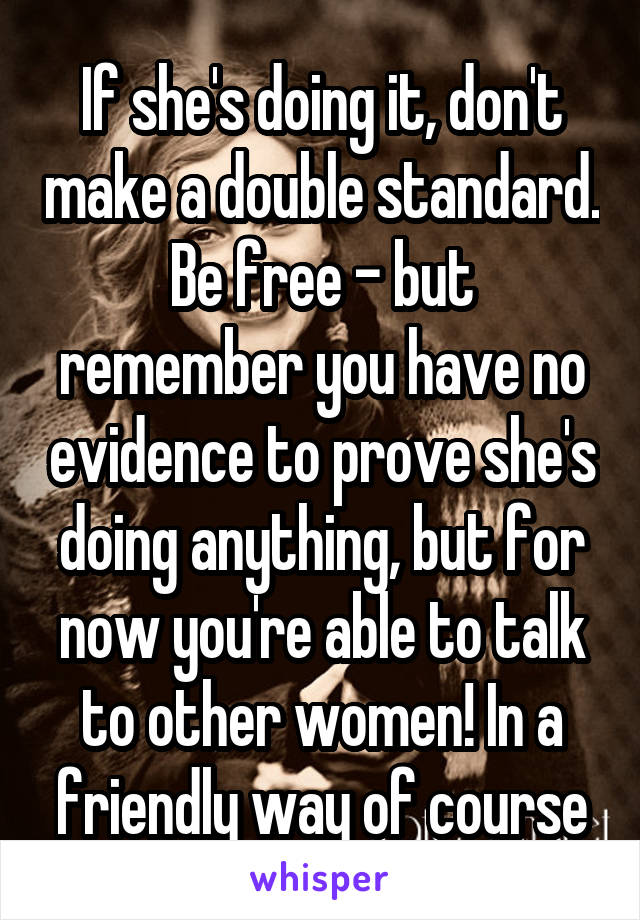 If she's doing it, don't make a double standard. Be free - but remember you have no evidence to prove she's doing anything, but for now you're able to talk to other women! In a friendly way of course