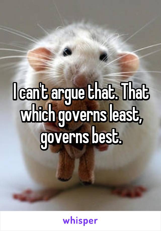 I can't argue that. That which governs least, governs best.