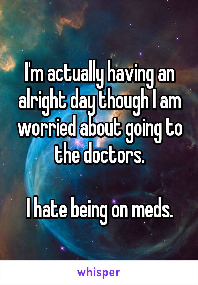 I'm actually having an alright day though I am worried about going to the doctors.

I hate being on meds.