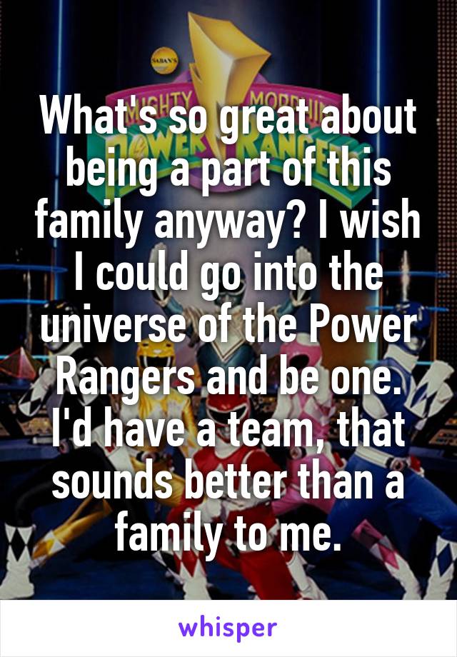 What's so great about being a part of this family anyway? I wish I could go into the universe of the Power Rangers and be one. I'd have a team, that sounds better than a family to me.