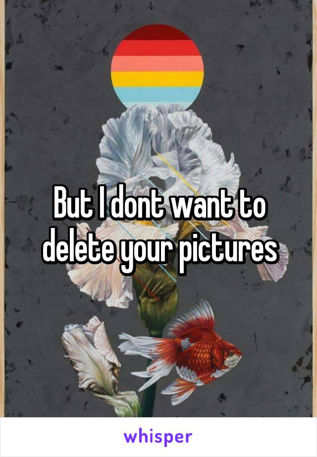 But I dont want to delete your pictures