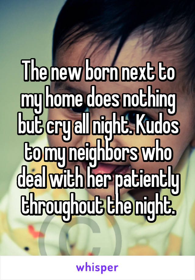 The new born next to my home does nothing but cry all night. Kudos to my neighbors who deal with her patiently throughout the night.