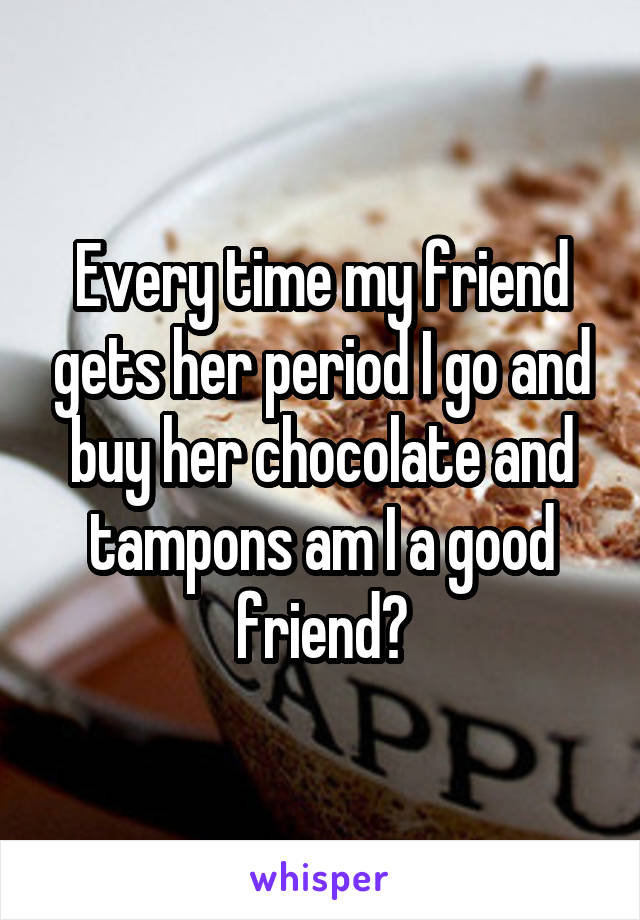 Every time my friend gets her period I go and buy her chocolate and tampons am I a good friend?