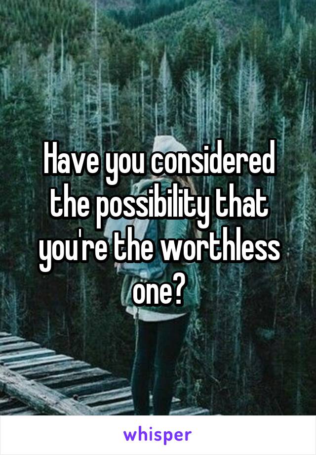 Have you considered the possibility that you're the worthless one?