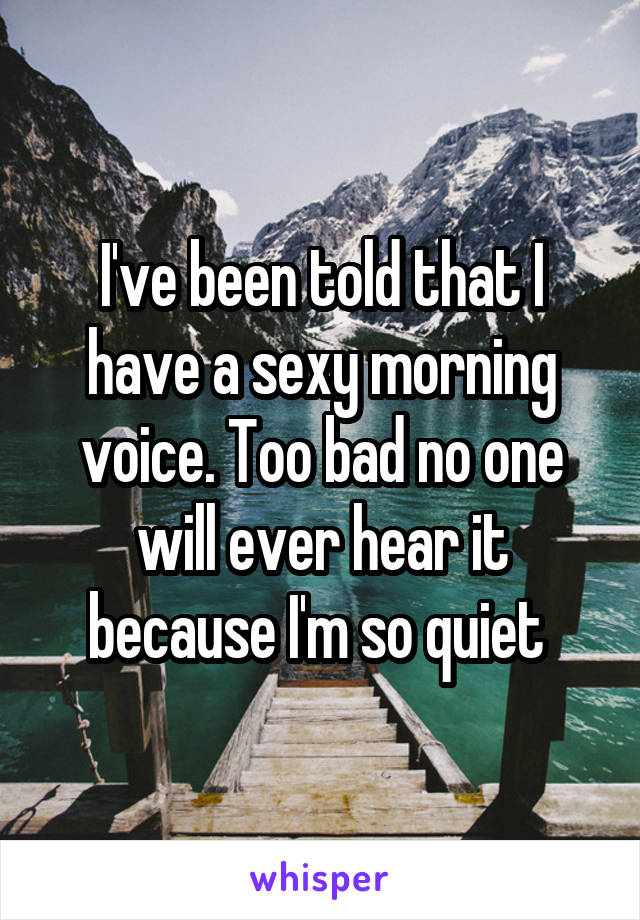 I've been told that I have a sexy morning voice. Too bad no one will ever hear it because I'm so quiet 