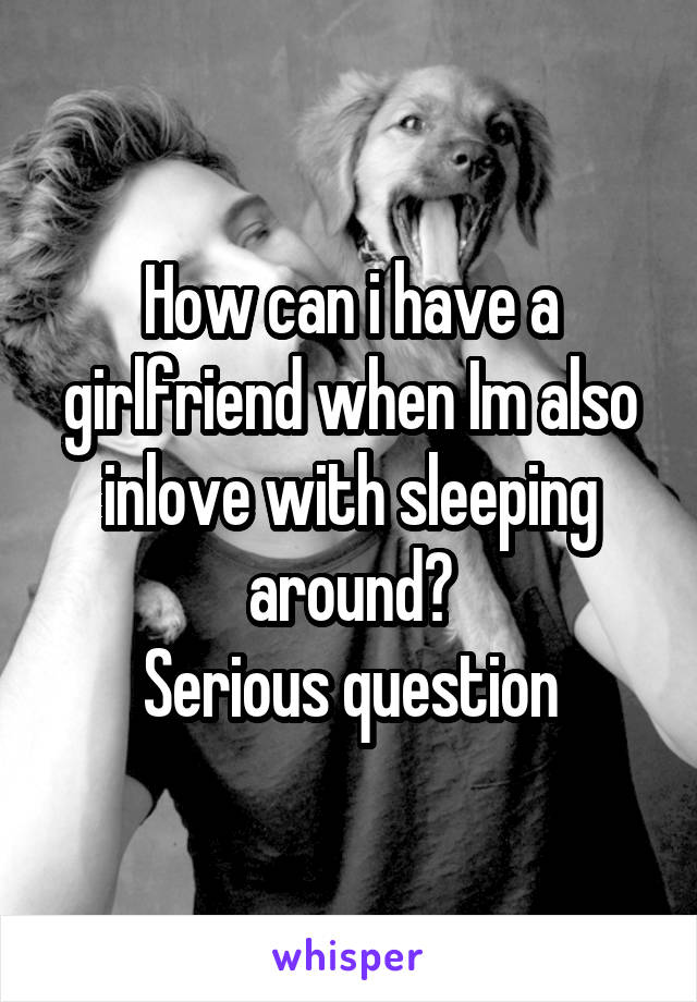 How can i have a girlfriend when Im also inlove with sleeping around?
Serious question