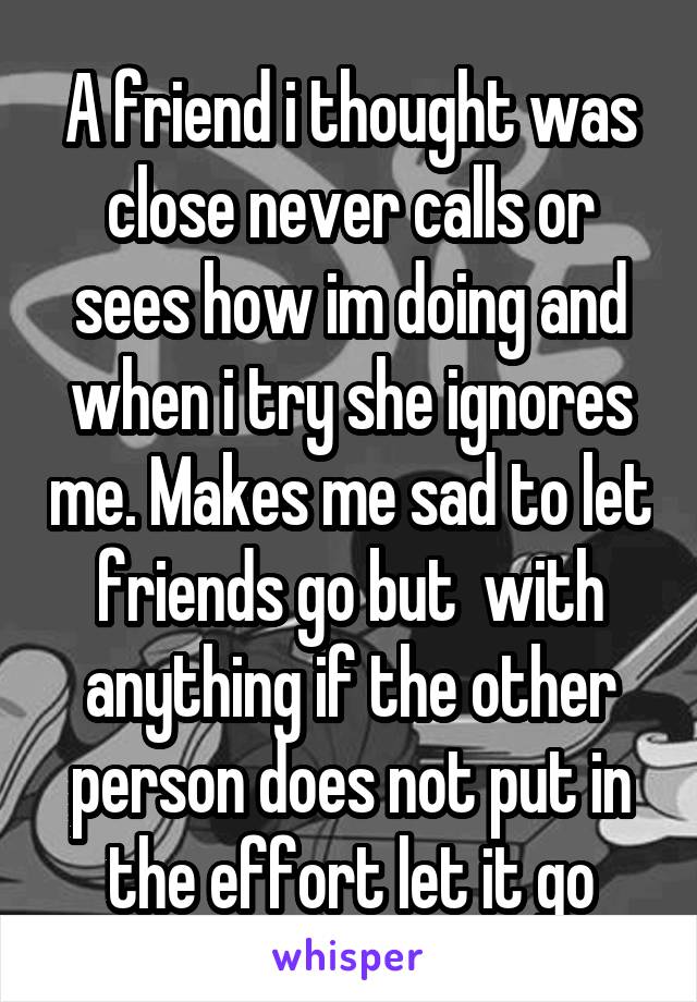 A friend i thought was close never calls or sees how im doing and when i try she ignores me. Makes me sad to let friends go but  with anything if the other person does not put in the effort let it go