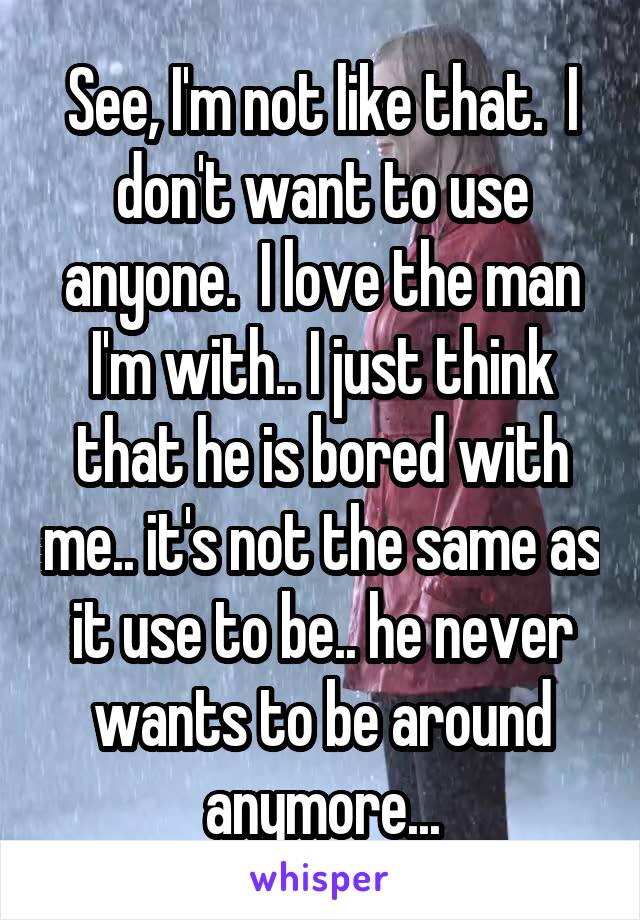 See, I'm not like that.  I don't want to use anyone.  I love the man I'm with.. I just think that he is bored with me.. it's not the same as it use to be.. he never wants to be around anymore...