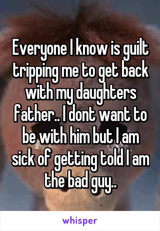 Everyone I know is guilt tripping me to get back with my daughters father.. I dont want to be with him but I am sick of getting told I am the bad guy..