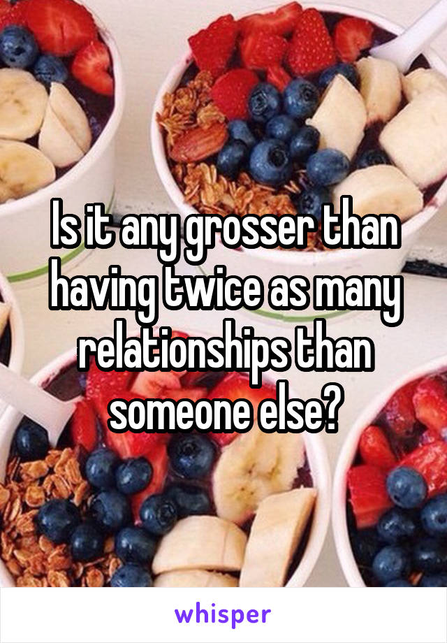 Is it any grosser than having twice as many relationships than someone else?