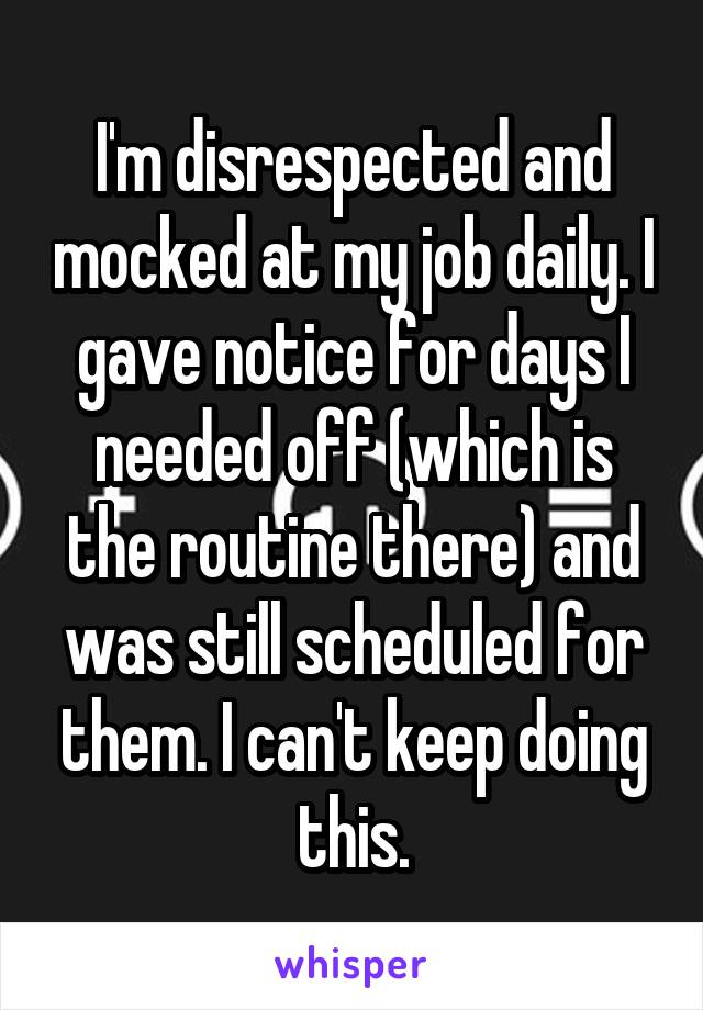 I'm disrespected and mocked at my job daily. I gave notice for days I needed off (which is the routine there) and was still scheduled for them. I can't keep doing this.