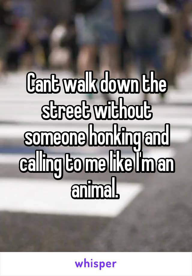 Cant walk down the street without someone honking and calling to me like I'm an animal. 