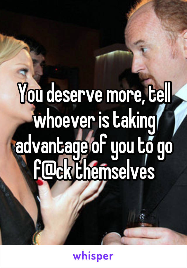 You deserve more, tell whoever is taking advantage of you to go f@ck themselves