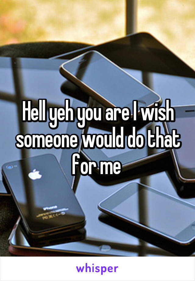 Hell yeh you are I wish someone would do that for me 