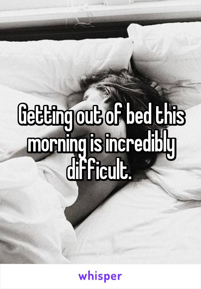 Getting out of bed this morning is incredibly difficult. 