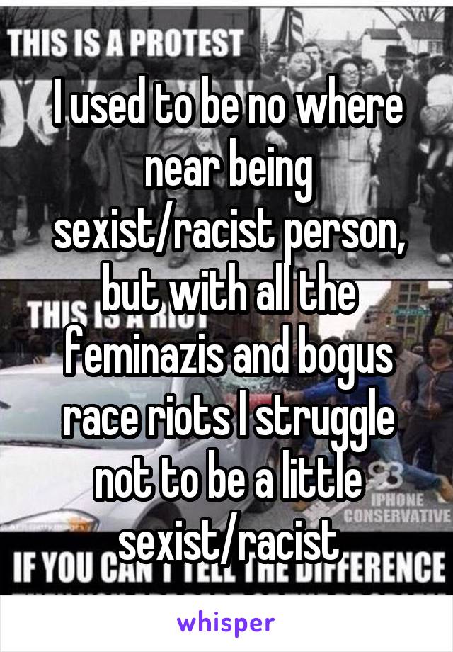 I used to be no where near being sexist/racist person, but with all the feminazis and bogus race riots I struggle not to be a little sexist/racist