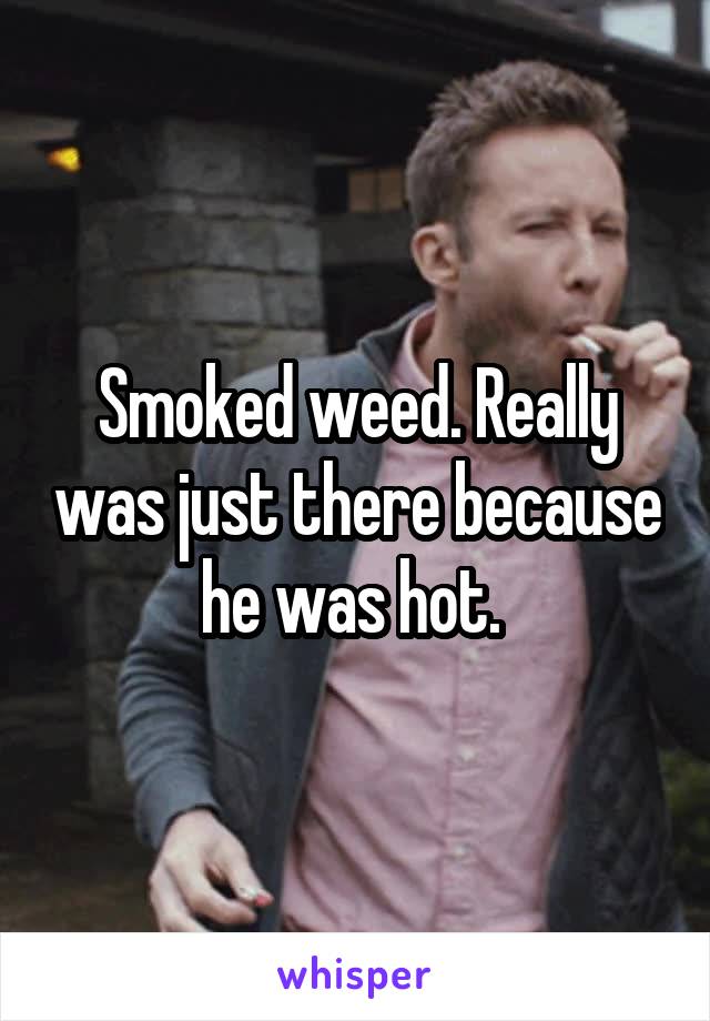 Smoked weed. Really was just there because he was hot. 