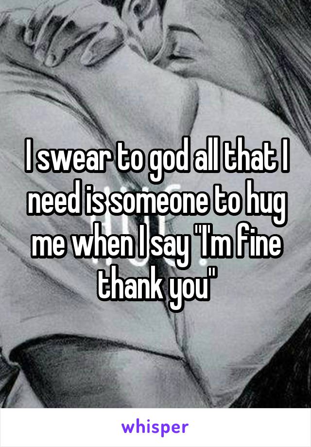I swear to god all that I need is someone to hug me when I say "I'm fine thank you"