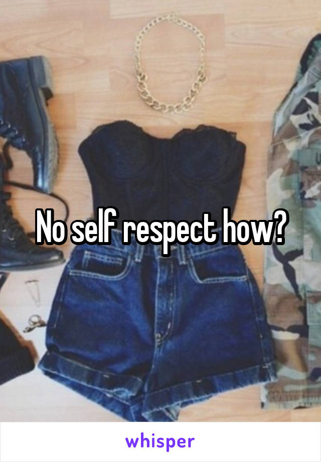No self respect how?