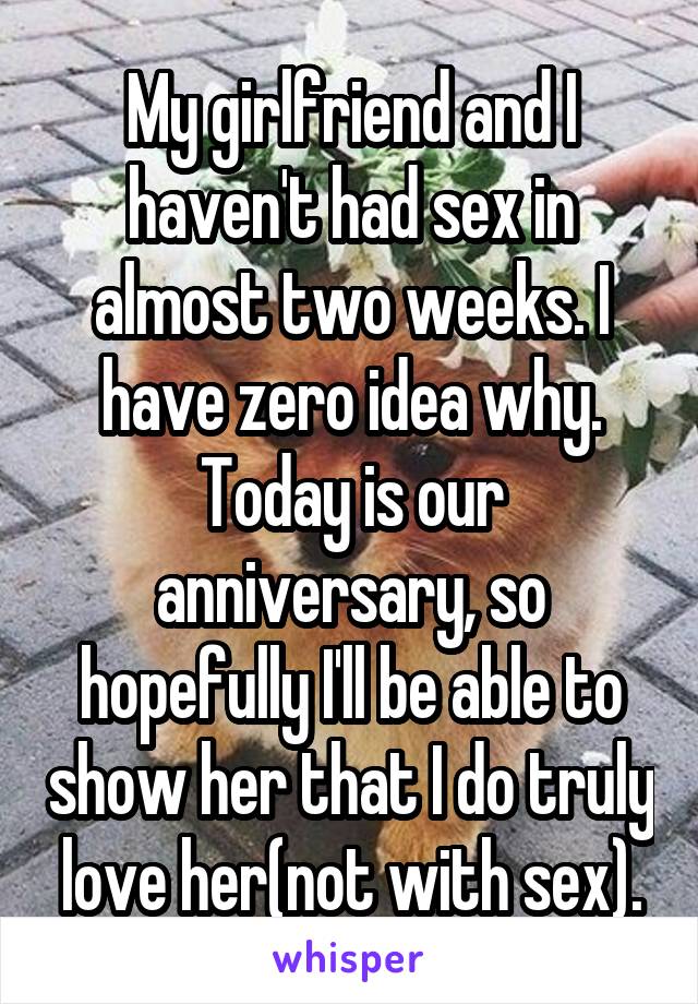 My girlfriend and I haven't had sex in almost two weeks. I have zero idea why. Today is our anniversary, so hopefully I'll be able to show her that I do truly love her(not with sex).