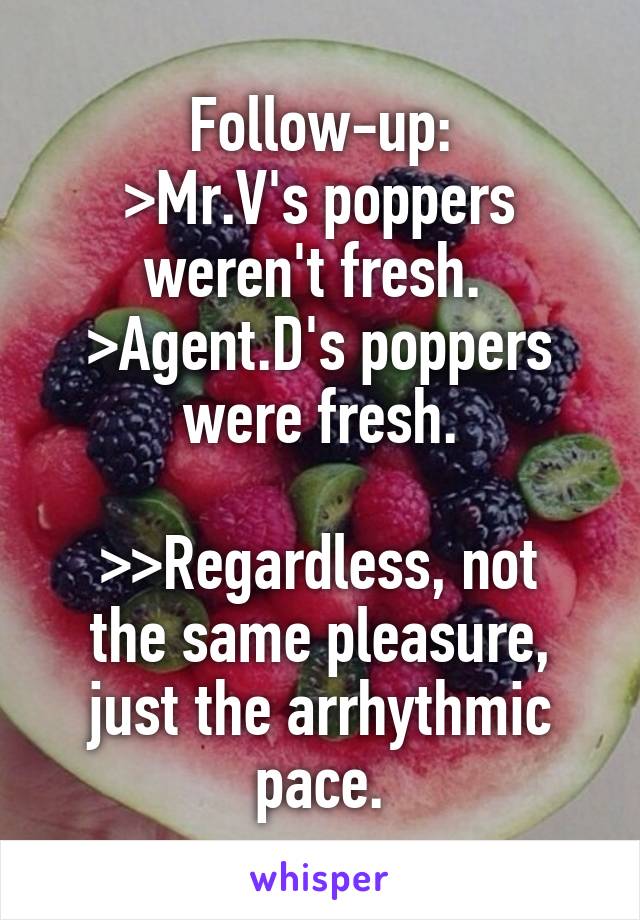 Follow-up:
>Mr.V's poppers weren't fresh.  >Agent.D's poppers were fresh.

>>Regardless, not the same pleasure, just the arrhythmic pace.