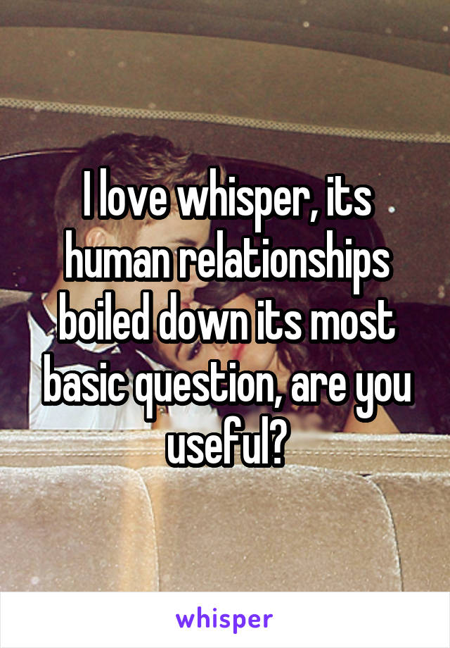 I love whisper, its human relationships boiled down its most basic question, are you useful?