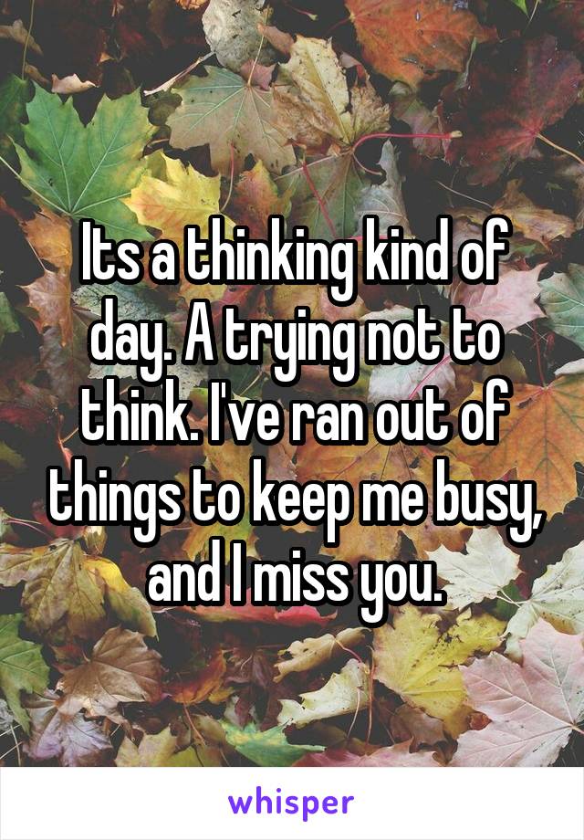 Its a thinking kind of day. A trying not to think. I've ran out of things to keep me busy, and I miss you.