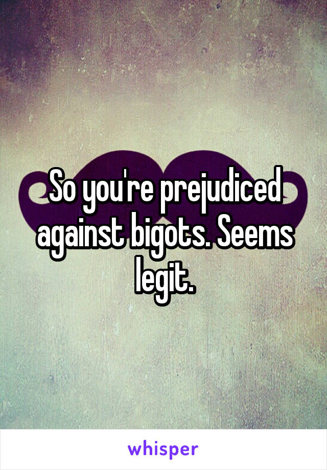 So you're prejudiced against bigots. Seems legit.