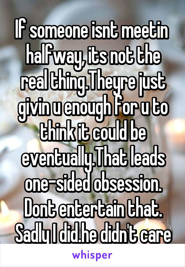 If someone isnt meetin  halfway, its not the real thing.Theyre just givin u enough for u to think it could be eventually.That leads one-sided obsession. Dont entertain that. Sadly I did.he didn't care
