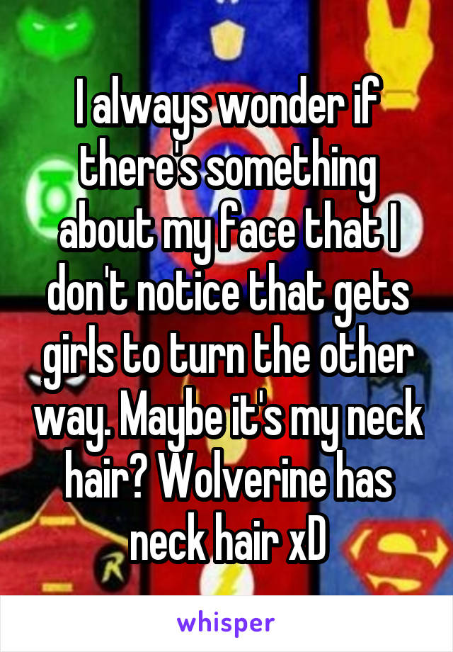 I always wonder if there's something about my face that I don't notice that gets girls to turn the other way. Maybe it's my neck hair? Wolverine has neck hair xD