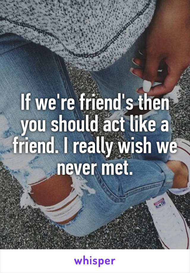 If we're friend's then you should act like a friend. I really wish we never met.