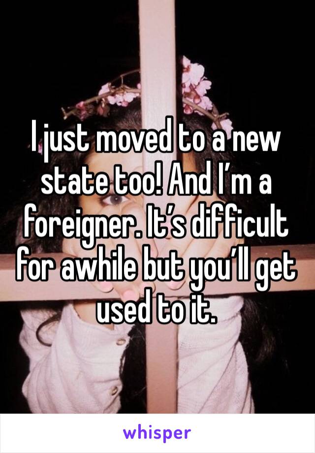 I just moved to a new state too! And I’m a foreigner. It’s difficult for awhile but you’ll get used to it.