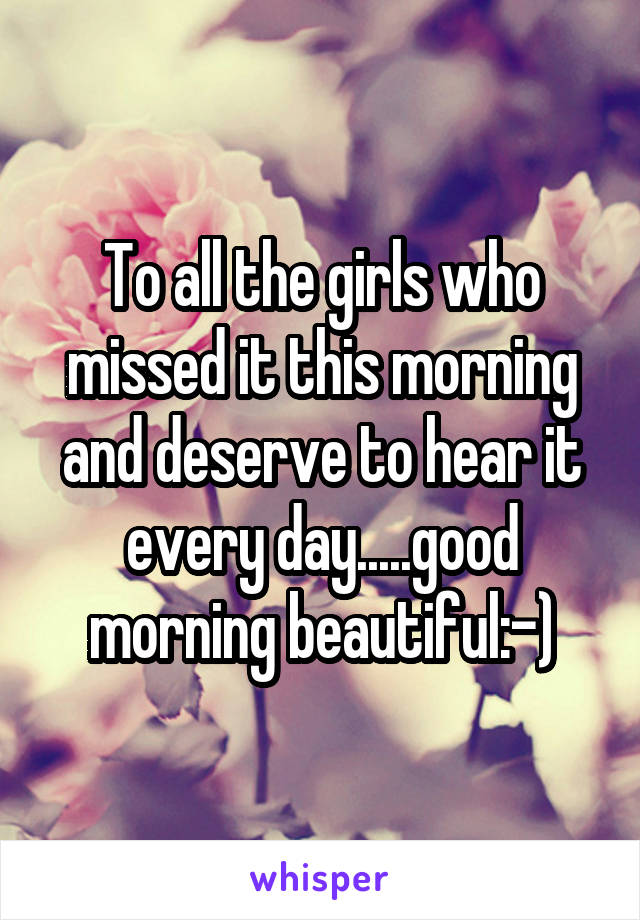 To all the girls who missed it this morning and deserve to hear it every day.....good morning beautiful:-)