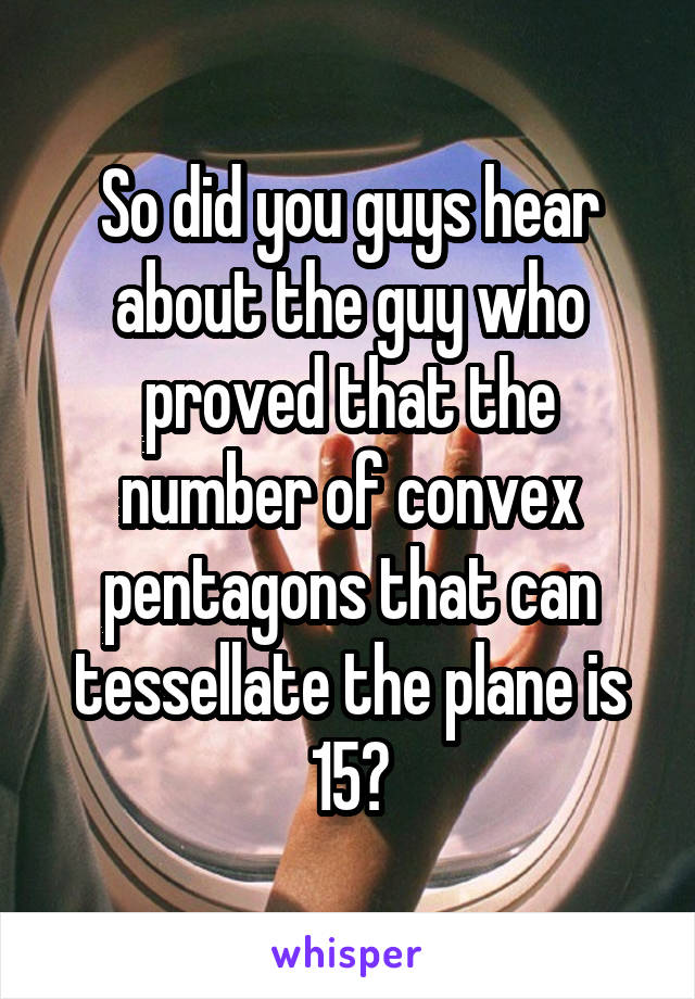 So did you guys hear about the guy who proved that the number of convex pentagons that can tessellate the plane is 15?