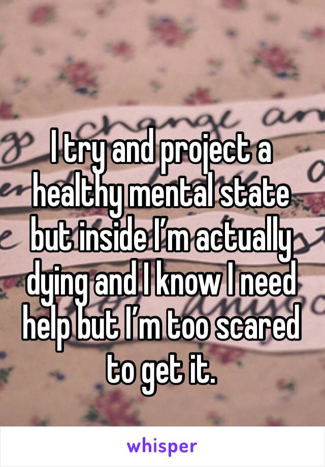 I try and project a healthy mental state but inside I’m actually dying and I know I need help but I’m too scared to get it.