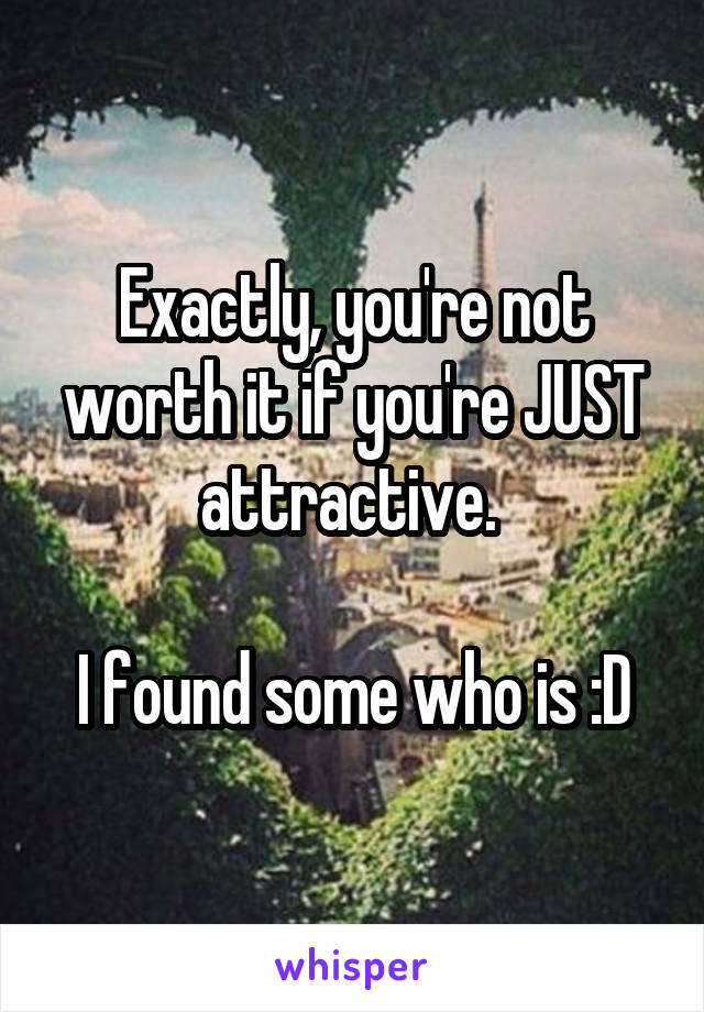 Exactly, you're not worth it if you're JUST attractive. 

I found some who is :D