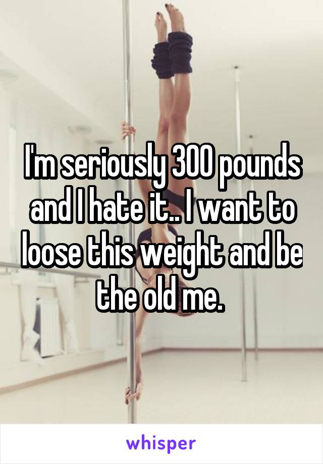 I'm seriously 300 pounds and I hate it.. I want to loose this weight and be the old me. 