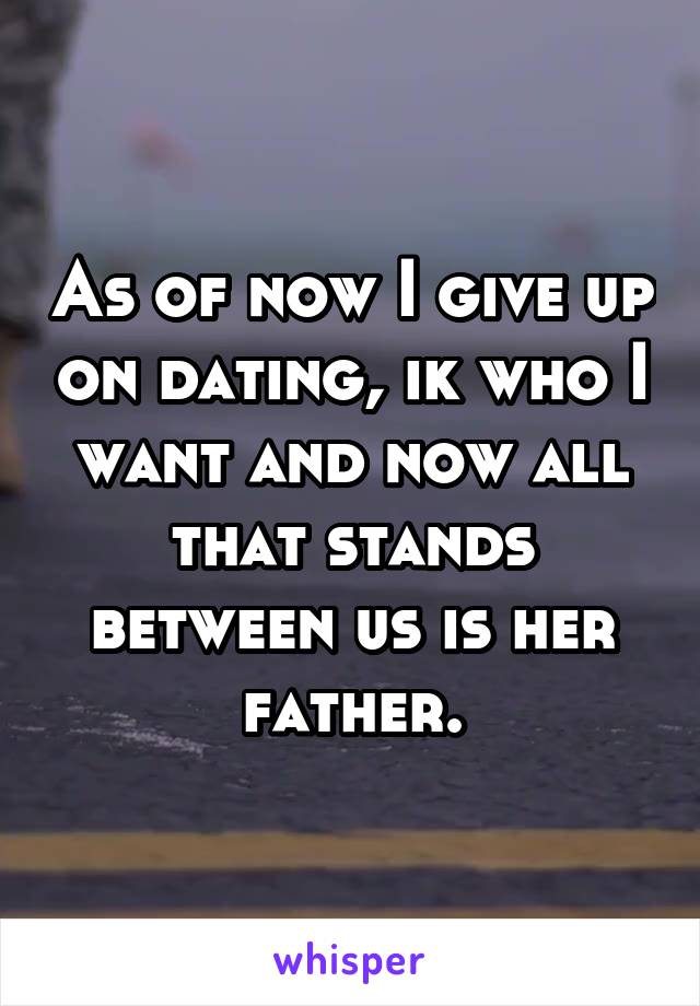 As of now I give up on dating, ik who I want and now all that stands between us is her father.