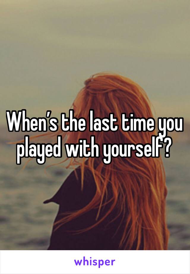 When’s the last time you played with yourself?