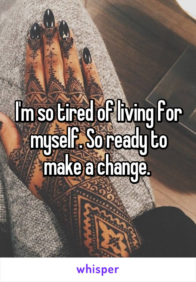 I'm so tired of living for myself. So ready to make a change. 