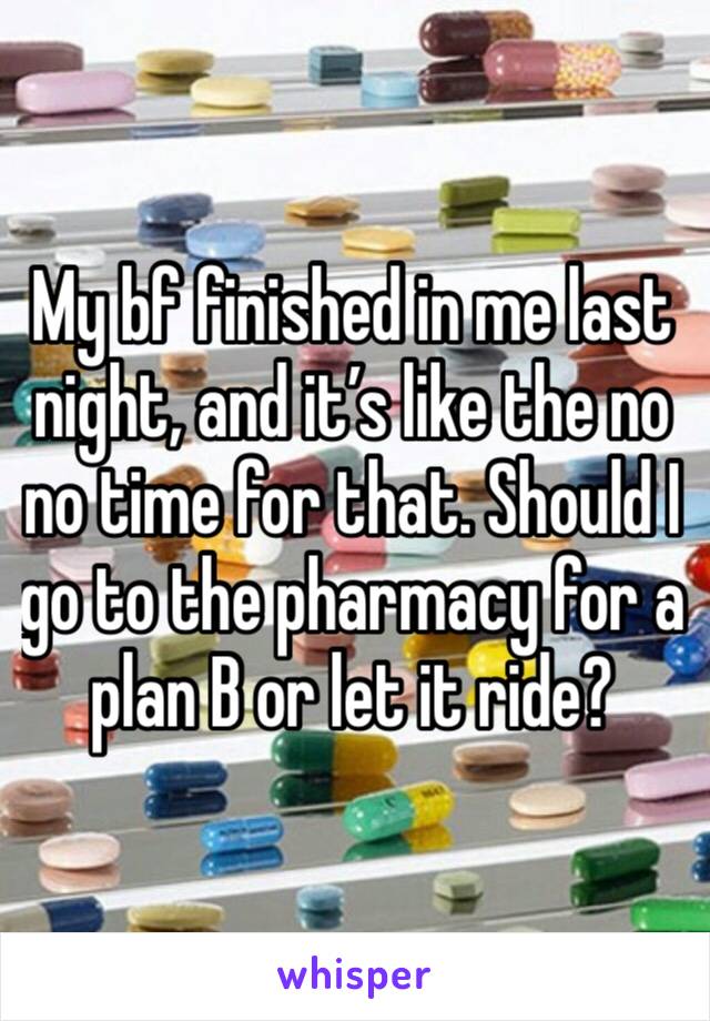 My bf finished in me last night, and it’s like the no no time for that. Should I go to the pharmacy for a plan B or let it ride?