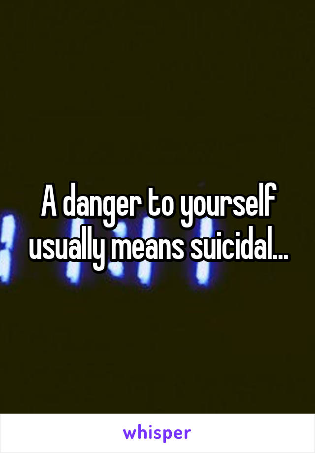 A danger to yourself usually means suicidal...