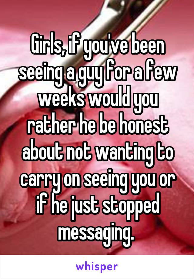 Girls, if you've been seeing a guy for a few weeks would you rather he be honest about not wanting to carry on seeing you or if he just stopped messaging. 