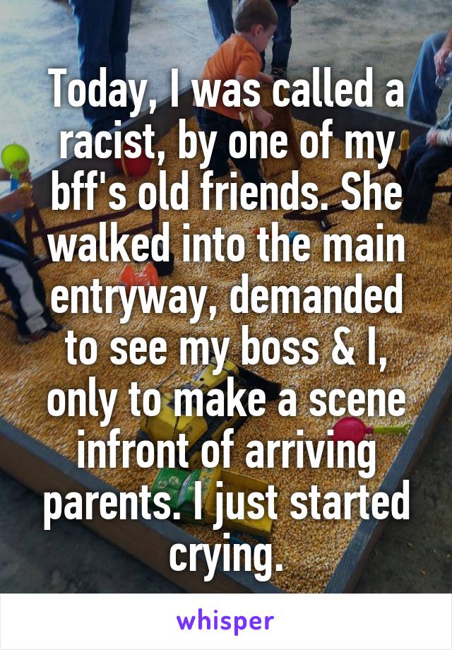 Today, I was called a racist, by one of my bff's old friends. She walked into the main entryway, demanded to see my boss & I, only to make a scene infront of arriving parents. I just started crying.