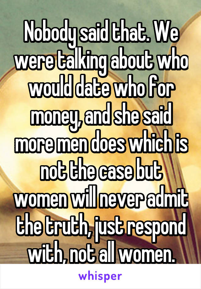 Nobody said that. We were talking about who would date who for money, and she said more men does which is not the case but women will never admit the truth, just respond with, not all women.