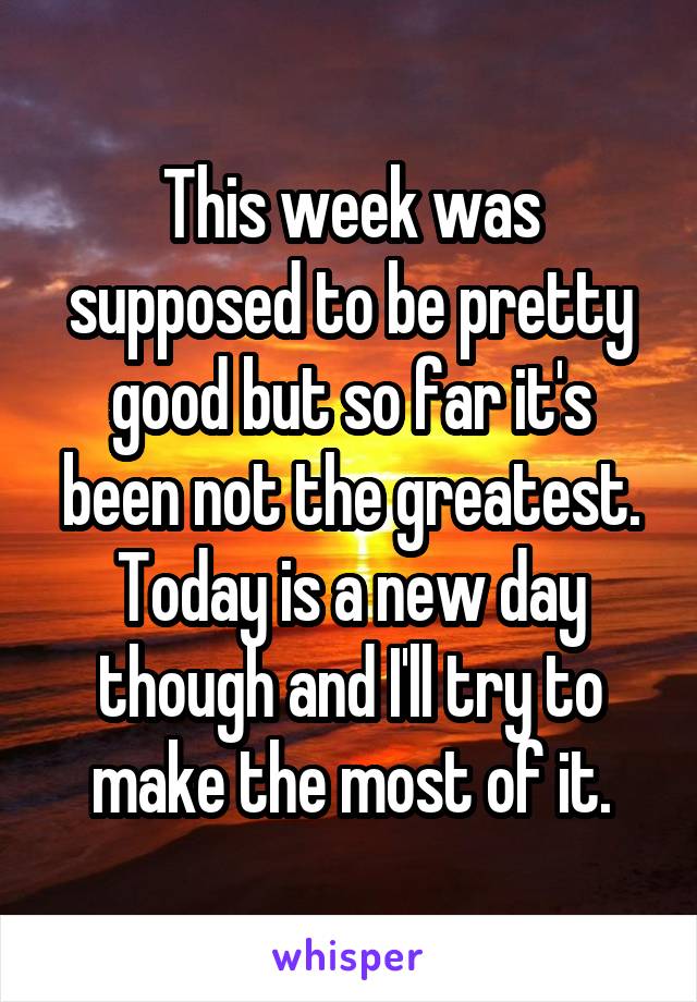 This week was supposed to be pretty good but so far it's been not the greatest. Today is a new day though and I'll try to make the most of it.