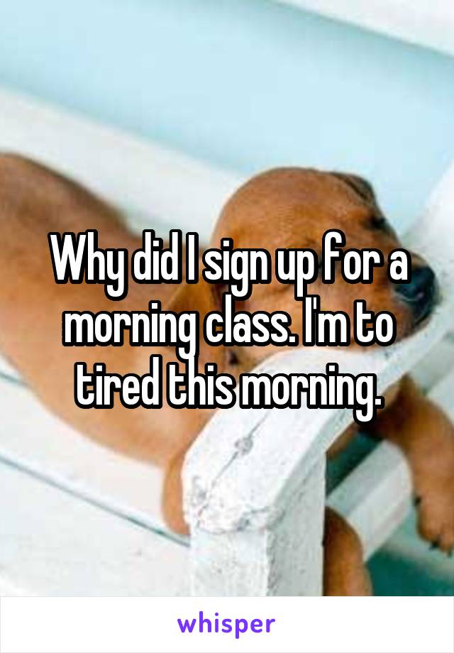 Why did I sign up for a morning class. I'm to tired this morning.