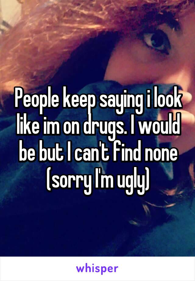 People keep saying i look like im on drugs. I would be but I can't find none (sorry I'm ugly)