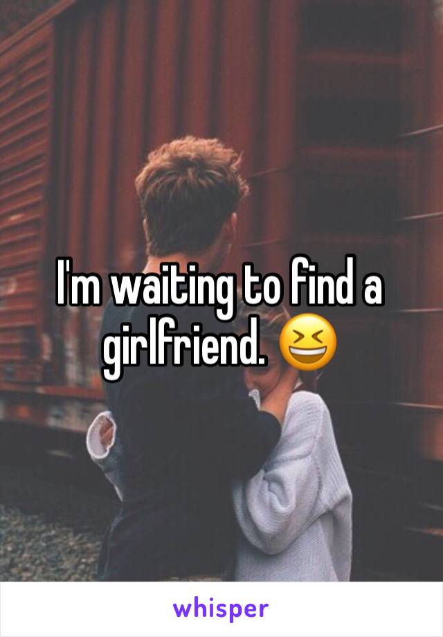 I'm waiting to find a girlfriend. 😆 